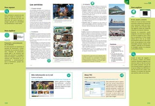 Para repasar
Para comenzar el estudio de esta
lección, amplíe la ilustración 1 y
pida a los alumnos que den una
definición del sector servicios y
pongan ejemplos de actividades
que pertenezcan a este sector.
Para explicar
esquema
R08
Producción y comercialización
de un alimento
En este esquema se reproduce el
proceso de producción y comer­
cialización de un producto alimen­
tario. Después de proyectarlo,
puede pedir a los alumnos que
elijan otro producto e investiguen
todos los trabajos y sectores eco­
nómicos que intervienen en su
producción y comercialización.
Con la información, pueden ela­
borar un mural.
Para explicar
vídeo
R09
El tren, pasado y presente
Vídeo en el que se hace un breve
recorrido a través de la historia de
este importante medio de trans­
porte, desde unos remotos oríge­
nes egipcios hasta las modernas
máquinas de tracción eléctrica.
Después de proyectarlo, puede
preguntar a los alumnos si alguno
de ellos ha viajado en tren y cómo
fue su experiencia. Al final, puede
indicar que el tren es un medio
de transporte cada vez más impor­
tante, ya que gracias a las nuevas
tecnologías alcanza mayores velo­
cidades y, además, es un transpor­
te ecológico porque no consume
combustibles fósiles.
Amplíe el texto del epígrafe 4
El turismo y realice una lectura
colectiva. Después,pregunte a los
alumnos sobre el tipo de turismo
que suelen practicar. Con los da­
tos se puede realizar un gráfico en
el que se reflejen los diferentes ti­
pos de turismo (sol y playa, rural,
cultural) y el número de alumnos
que practica cada uno de ellos.
UNIDAD 11
151150
Más información en la red
Turismo de España
http://www.spain.info/TourSpain/Destacados+Multimedia/?language=ES
Vídeos, galerías de fotogra­
fías,audiciones…, y muchos
más recursos para conocer
diferentes lugares de la geo­
grafía de España.
11
151
1. Escribe en qué se parecen
y en qué se diferencian
el comercio interior
y el comercio exterior.
Pon un ejemplo de cada uno
de ellos.
2. ¿Por qué crees que es tan
importante el transporte para
el comercio y para el turismo?
3. Define qué es el turismo
y di cuáles son los tipos
de turismo más frecuentes
en España.
Cuestiones
4. El turismo
El turismo comprende los desplazamientos de las personas
a diferentes lugares en busca de descanso o diversión. En
España, el turismo es un servicio que ocupa a 10 de cada
cien personas. Nuestro país es el segundo, después de Fran-
cia, en la recepción de turistas de todo el mundo.
En España, los turistas acuden a diferentes destinos que
dan lugar a distintos tipos de turismo.
El turismo de sol y playa.● Es el turismo que más personas
ocupa. Los destinos turísticos de sol y playa son la costa
mediterránea, las islas Baleares y las islas Canarias.
El turismo rural.● Es propio de las zonas de montaña del
interior y de algunas zonas de la costa de España con pai-
sajes y tradiciones destacadas.
El turismo cultural.● Se centra en ciudades con rico patri-
monio histórico y artístico, como Madrid, Barcelona, Tole-
do, Segovia o Sevilla, entre otras.
El sector terciario ocupa al 65 % de la población activa,
en España. El comercio es el servicio que pone en con-
tacto los productos y los consumidores. El transporte
traslada mercancías y personas. El turismo comprende
los desplazamientos de personas que buscan lugares
apropiados para el descanso o la diversión.
e Distintas clases de transportes.
A. Ferrocarril de alta velocidad.
B. Buque carguero. C. Avión.
A
B
C
3. El transporte
Para que los productos lleguen hasta los comercios son
necesarios los transportes. Los transportes se clasifican en
tres grupos según el medio por el que se desplazan. e
Transportes terrestres.● Se desplazan en camiones por
carreteras y autovías o en trenes por vías de ferrocarril.
En España, la mayor parte de las mercancías se transpor-
ta por carretera, tan solo dos de cada cien mercancías
terrestres se traslada en tren.
Transportes marítimos.● Se desplazan por rutas marítimas
en barcos que salen y llegan a puertos. Las mercancías se
transportan en buques mercantes. Los puertos de España
con más tráfico de mercancías son los de Algeciras, Barce-
lona, Bilbao y Valencia.
Transportes aéreos.● Se desplazan por rutas aéreas en
aviones que despegan y aterrizan en aeropuertos. El aero-
puerto de Madrid-Barajas es el que mayor tráfico de avio-
nes tiene, tanto de mercancías como de pasajeros.
129713 _ 0144-0157.indd 151 12/3/09 13:47:34
150
Los servicios
1. El sector terciario
Las actividades económicas que no obtienen pro-
ductos materiales, sino que prestan servicios,
forman parte del sector terciario o de los servi-
cios. Este sector incluye actividades muy variadas
que se pueden agrupar en servicios educativos,
sanitarios, financieros, administrativos, comercio,
turismo, transporte y comunicación. q Algunos
servicios, como los hospitales, las universidades
y los servicios administrativos, se encuentran
casi siempre en las ciudades.
El sector terciario es el que más personas ocupa
en nuestro país, 65 de cada cien trabajadores se
dedican a los servicios. Además, es el sector que
genera más riqueza, por eso, es un sector impor-
tante de la economía española y ha experimenta-
do un enorme crecimiento en los últimos años.
2. El comercio
El comercio es un servicio que pone en contacto
los productos obtenidos en los sectores primario
y secundario con los consumidores que los com-
pran. w Es decir, venden productos a cambio de
dinero.
El comercio se realiza dentro de un país o entre
distintos países.
Comercio interior.● Es el intercambio de produc-
tos que se producen en un país y que se ven-
den en comercios de ese país. Por ejemplo, en
España se envasan productos alimentarios que
se venden en comercios de España.
Comercio exterior.● Es el intercambio de pro-
ductos entre unos países y otros. Cuando un
país vende productos a otro país, se dice que
exporta. España exporta productos alimenta-
rios y productos industriales, como libros, cal-
zado y automóviles. Cuando un país compra
productos y bienes a otro país, se dice que
importa. España importa combustibles, como
el petróleo y el gas, minerales y productos
informáticos.
w Proceso de comercialización de un producto.
A. Recogida en la fábrica. B. Recepción en el
almacén. C. Publicidad del producto. D. Venta
en el comercio.
q Estudio de televisión. Los trabajos relacionados
con los medios de comunicación forman parte
del sector servicios.
A
C
B
D
129713 _ 0144-0157.indd 150 12/3/09 13:47:33
R08
R09
Ideas TIC
Image Zoom 0.3.1
https://addons.mozilla.org/es­ES/thunderbird/addon/139
Esta extensión para la aplica­
ción de correo electrónico
Thunderbird añade la funciona­
lidad de zoom a las imágenes:
permite aumentar o reducir de
tamaño todas las imágenes
contenidas en una página web
a la vez, o una a una si se
desean tamaños diferentes
para cada imagen.
 