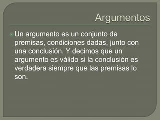 ArgumentosUn argumento es un conjunto de premisas, condiciones dadas, junto con una conclusión. Y decimos que un argumento es válido si la conclusión es verdadera siempre que las premisas lo son.