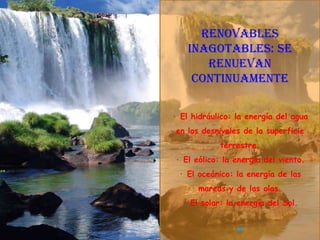 Renovables
    inagotables: se
       renuevan
     continuamente

· El hidráulico: la energía del agua
 en los desniveles de la superficie
            terrestre.
· El eólico: la energía del viento.
 · El oceánico: la energía de las
      mareas y de las olas.
  · El solar: la energía del Sol.
 