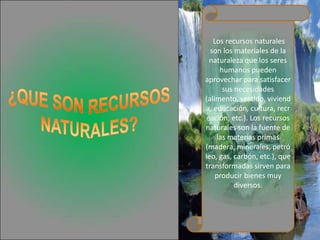 Los recursos naturales
  son los materiales de la
 naturaleza que los seres
     humanos pueden
aprovechar para satisfacer
      sus necesidades
(alimento, vestido, viviend
a, educación, cultura, recr
eación, etc.). Los recursos
naturales son la fuente de
    las materias primas
(madera, minerales, petró
leo, gas, carbón, etc.), que
transformadas sirven para
    producir bienes muy
          diversos.
 