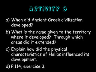Activity 3
a) When did Ancient Greek civilization
developed?
b) What is the name given to the territory
where it developed? Through which
areas did it extended?
c) Explain how did the physical
characteristics of Hellas influenced its
development.
d) P.114, exercise 3.

 