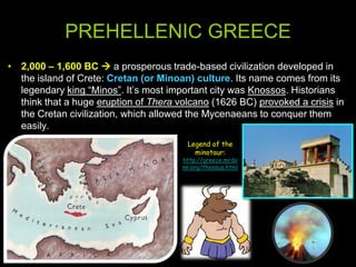 PREHELLENIC GREECE
• 2,000 – 1,600 BC  a prosperous trade-based civilization developed in
the island of Crete: Cretan (or Minoan) culture. Its name comes from its
legendary king “Minos”. It’s most important city was Knossos. Historians
think that a huge eruption of Thera volcano (1626 BC) provoked a crisis in
the Cretan civilization, which allowed the Mycenaeans to conquer them
easily.
Legend of the
minotaur:

http://greece.mrdo
nn.org/theseus.html

 