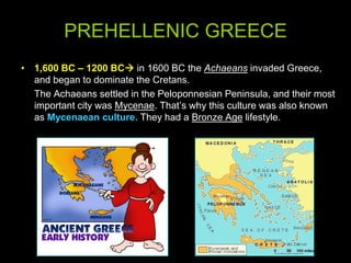 PREHELLENIC GREECE
• 1,600 BC – 1200 BC in 1600 BC the Achaeans invaded Greece,
and began to dominate the Cretans.
The Achaeans settled in the Peloponnesian Peninsula, and their most
important city was Mycenae. That’s why this culture was also known
as Mycenaean culture. They had a Bronze Age lifestyle.

 