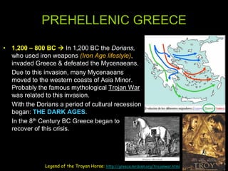 PREHELLENIC GREECE
• 1,200 – 800 BC  In 1,200 BC the Dorians,
who used iron weapons (Iron Age lifestyle),
invaded Greece & defeated the Mycenaeans.
Due to this invasion, many Mycenaeans
moved to the western coasts of Asia Minor.
Probably the famous mythological Trojan War
was related to this invasion.
With the Dorians a period of cultural recession
began: THE DARK AGES.
In the 8th Century BC Greece began to
recover of this crisis.

Legend of the Troyan Horse: http://greece.mrdonn.org/trojanwar.html

 