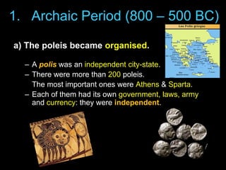 1. Archaic Period (800 – 500 BC)
a) The poleis became organised.
– A polis was an independent city-state.
– There were more than 200 poleis.
The most important ones were Athens & Sparta.
– Each of them had its own government, laws, army
and currency: they were independent.

 