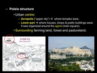 – Poleis structure
• Urban centre:
– Acropolis (“upper city”)  where temples were.
– Lower part  where houses, shops & public buildings were.
It was organized around the agora (main square).

• Surrounding farming land, forest and pastureland.

 