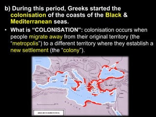 b) During this period, Greeks started the
colonisation of the coasts of the Black &
Mediterranean seas.
• What is “COLONISATION”: colonisation occurs when
people migrate away from their original territory (the
“metropolis”) to a different territory where they establish a
new settlement (the “colony”).

 