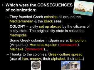 • Which were the CONSECUENCES
of colonization:
– They founded Greek colonies all around the
Mediterranean & the Black seas.
COLONY = a city set up abroad by the citizens of
a city-state. The original city-state is called the
metropolis.
Some Greek colonies in Spain were: Emporion
(Ampurias), Hemeroskopeion (homework!),
Mainake (homework!)...
– Thanks to the colonies, Greek culture spread
(use of iron, money, their alphabet, their art...)

 