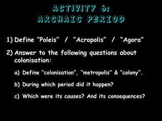 Activity 6:
ARCHAIC PERIOD
1) Define “Poleis” / “Acropolis” / “Agora”
2) Answer to the following questions about
colonisation:
a) Define “colonisation”, “metropolis” & “colony”.
b) During which period did it happen?
c) Which were its causes? And its consequences?

 