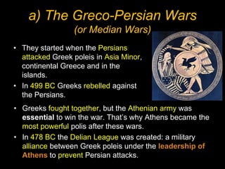 a) The Greco-Persian Wars
(or Median Wars)
• They started when the Persians
attacked Greek poleis in Asia Minor,
continental Greece and in the
islands.
• In 499 BC Greeks rebelled against
the Persians.
• Greeks fought together, but the Athenian army was
essential to win the war. That’s why Athens became the
most powerful polis after these wars.
• In 478 BC the Delian League was created: a military
alliance between Greek poleis under the leadership of
Athens to prevent Persian attacks.

 