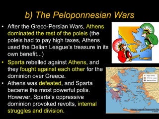 b) The Peloponnesian Wars
• After the Greco-Persian Wars, Athens
dominated the rest of the poleis (the
poleis had to pay high taxes, Athens
used the Delian League’s treasure in its
own benefit...)
• Sparta rebelled against Athens, and
they fought against each other for the
dominion over Greece.
• Athens was defeated, and Sparta
became the most powerful polis.
However, Sparta’s oppressive
dominion provoked revolts, internal
struggles and division.

 