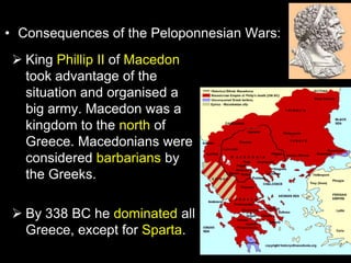 • Consequences of the Peloponnesian Wars:
 King Phillip II of Macedon
took advantage of the
situation and organised a
big army. Macedon was a
kingdom to the north of
Greece. Macedonians were
considered barbarians by
the Greeks.
 By 338 BC he dominated all
Greece, except for Sparta.

 
