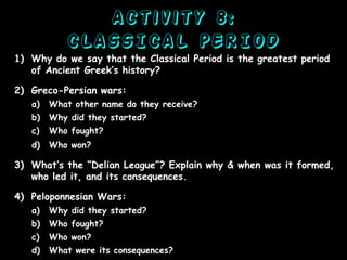 Activity 8:
CLASSICAL PERIOD
1) Why do we say that the Classical Period is the greatest period
of Ancient Greek’s history?
2) Greco-Persian wars:
a)

What other name do they receive?

b)

Why did they started?

c)

Who fought?

d)

Who won?

3) What’s the “Delian League”? Explain why & when was it formed,
who led it, and its consequences.
4) Peloponnesian Wars:
a)

Why did they started?

b)

Who fought?

c)

Who won?

d)

What were its consequences?

 