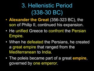 3. Hellenistic Period
(338-30 BC)
• Alexander the Great (356-323 BC), the
son of Philip II, continued his expansion.
• He unified Greece to confront the Persian
Empire.
• When he defeated the Persians, he created
a great empire that ranged from the
Mediterranean to India.
• The poleis became part of a great empire,
governed by one emperor.

 