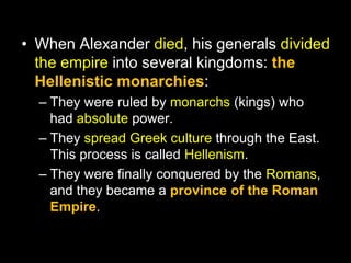 • When Alexander died, his generals divided
the empire into several kingdoms: the
Hellenistic monarchies:
– They were ruled by monarchs (kings) who
had absolute power.
– They spread Greek culture through the East.
This process is called Hellenism.
– They were finally conquered by the Romans,
and they became a province of the Roman
Empire.

 