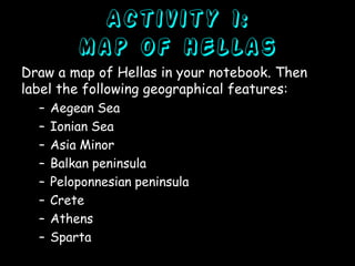 Activity 1:
map of Hellas
Draw a map of Hellas in your notebook. Then
label the following geographical features:
–
–
–
–
–
–
–
–

Aegean Sea
Ionian Sea
Asia Minor
Balkan peninsula
Peloponnesian peninsula
Crete
Athens
Sparta

 