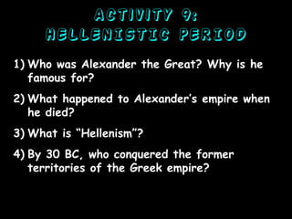 Activity 9:
HELLENISTIC PERIOD
1) Who was Alexander the Great? Why is he
famous for?
2) What happened to Alexander’s empire when
he died?
3) What is “Hellenism”?

4) By 30 BC, who conquered the former
territories of the Greek empire?

 