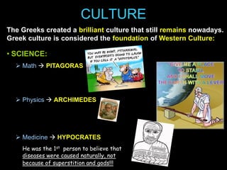 CULTURE
The Greeks created a brilliant culture that still remains nowadays.
Greek culture is considered the foundation of Western Culture:

• SCIENCE:
 Math  PITAGORAS

 Physics  ARCHIMEDES

 Medicine  HYPOCRATES
He was the 1st person to believe that
diseases were caused naturally, not
because of superstition and gods!!!

 