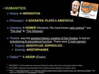 • HUMANITIES:
 History  HERODOTUS
 Philosophy*  SOCRATES, PLATO & ARISTOTLE.
 Literature  HOMER (Homero). His most known epic poems** are
“The Iliad” & “The Odyssey”.
 Theatre: was the greatest literary creation of the Greeks. It had an
entertaining & educational function. There were 2 main genres:
 Tragedy: AESCHYLUS, SOPHOCLES…
 Comedy: ARISTOPHANES

 Fables***  AESOP (Ésopo)
*

PHILOSOPHY = Tries to explain the universe and nature from a logic point of view, using reason instead of religion.

** EPIC POEM = Long poem containing details of heroic deeds and events significant to a culture or nation
*** FABLE = A short fictional story in which animals, mythical creatures, plants, objects, forces of nature, etc., have human qualities. They
lead to an interpretation of a moral lesson (“moraleja”).

 