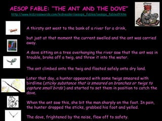 AESOP FABLE: “THE ANT AND THE DOVE”
http://www.kidcrosswords.com/kidreader/aesops_fables/aesops_fables9.htm

A thirsty ant went to the bank of a river for a drink,
but just at that moment the current swelled and the ant was carried
away.
A dove sitting on a tree overhanging the river saw that the ant was in
trouble, broke off a twig, and threw it into the water.

The ant climbed onto the twig and floated safely onto dry land.
Later that day, a hunter appeared with some twigs smeared with
birdlime (sticky substance that is smeared on branches or twigs to
capture small birds ) and started to set them in position to catch the
dove.
When the ant saw this, she bit the man sharply on the foot. In pain,
the hunter dropped the sticks, grabbed his foot and yelled.
The dove, frightened by the noise, flew off to safety.

 