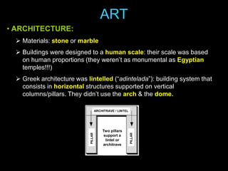 ART
• ARCHITECTURE:
 Materials: stone or marble
 Buildings were designed to a human scale: their scale was based
on human proportions (they weren’t as monumental as Egyptian
temples!!!)

 Greek architecture was lintelled (“adintelada”): building system that
consists in horizontal structures supported on vertical
columns/pillars. They didn’t use the arch & the dome.

Two pillars
support a
lintel or
architrave

PILLAR

PILLAR

ARCHITRAVE / LINTEL

 