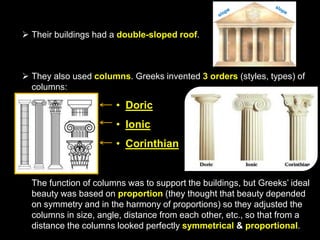  Their buildings had a double-sloped roof.

 They also used columns. Greeks invented 3 orders (styles, types) of
columns:

• Doric
• Ionic

• Corinthian

The function of columns was to support the buildings, but Greeks’ ideal
beauty was based on proportion (they thought that beauty depended
on symmetry and in the harmony of proportions) so they adjusted the
columns in size, angle, distance from each other, etc., so that from a
distance the columns looked perfectly symmetrical & proportional.

 