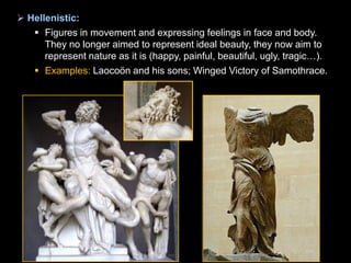  Hellenistic:
 Figures in movement and expressing feelings in face and body.
They no longer aimed to represent ideal beauty, they now aim to
represent nature as it is (happy, painful, beautiful, ugly, tragic…).
 Examples: Laocoön and his sons; Winged Victory of Samothrace.

 