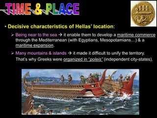• Decisive characteristics of Hellas’ location:
 Being near to the sea  it enable them to develop a maritime commerce
through the Mediterranean (with Egyptians, Mesopotamians…) & a
maritime expansion.
 Many mountains & islands  it made it difficult to unify the territory.
That’s why Greeks were organized in “poleis” (independent city-states).

 