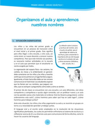 13
Organizamos el aula y aprendemos
nuestros nombres
Los niños y las niñas del primer grado se
encuentran en un proceso de transición entre
el nivel inicial y el primer grado. Esto significa
para ellos llegar a otra escuela, a otra aula, así
como tener un nuevo docente y conocer nuevos
compañeros. Para que este tránsito sea positivo,
es necesario realizar actividades en la escuela
y en el aula que permitan que el estudiante se
sienta acogido por todos.
La organización del espacio físico –los sectores, los
carteles, las mesas y la ambientación en general–
debe conectarse con los niños y las niñas y hacerles
sentirqueseencuentranenunlugarfamiliaryseguro.
Igualmente, el trato hacia ellos debe ser tan cercano
comoloeraenelnivelinicial.Losestudiantesesperan
que los llamen por sus nombres, que jueguen con
ellos, que se acerquen a preguntarles cómo están y cómo se sienten.
El primer día de clases se encuentran con una escuela y un aula diferentes, con otros
compañeros y compañeras o quizás algún conocido, con un profesor nuevo y un aula
con las paredes vacías y los materiales sin ordenar. Esto los llevará a preguntarse: ¿cómo
ordenaremos esta aula?, ¿cómo haremos para saber qué hay en cada lugar?, ¿cómo
haremos para trabajar juntos?
Ante esta situación, los niños y las niñas organizarán su aula y se reunirán en grupos en
torno a su necesidad de aprender y trabajar juntos.
El lenguaje oral y el escrito serán empleados en la resolución de las situaciones
significativas planteadas, las cuales les permitirán enfrentarse al sistema de escritura y a
reflexionar acerca de él y sus diversos usos para comunicarse de forma efectiva, como lo
hacen los usuarios del lenguaje.
La reflexión sobre la lectura
y escritura del nombre, será
el punto de partida para el
aprendizaje del sistema de
escritura y para comprender la
importancia del uso del lenguaje
escrito en el contexto del aula
y otros escenarios (biblioteca,
calle, escuela, etc.).
PRIMER GRADO - UNIDAD 01 - SESIÓN 3
I.	 SITUACIÓN SIGNIFICATIVA
PRIMER GRADO - UNIDAD DIDÁCTICA 1
 