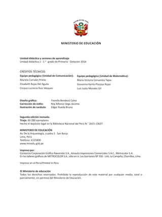 Unidad didáctica y sesiones de aprendizaje
Unidad didáctica 1 - 1.er
grado de Primaria - Dotación 2016
CRÉDITOS TÉCNICOS
Equipo pedagógico (Unidad de Comunicación):
Mariela Corrales Prieto
Elizabeth Rojas Del Aguila
Corpus Lucrecia Ruiz Vásquez
Diseño gráfico:		 Fiorella Bendezú Calva
Corrección de estilo:	 Roy Alfonso Vega Jácome
Ilustración de carátula:	 Edgar Rueda Bruno
Segunda edición revisada.
Tiraje: 60 280 ejemplares
Hecho el depósito legal en la Biblioteca Nacional del Perú N.° 2015-13637
MINISTERIO DE EDUCACIÓN
Av. De la Arqueología, cuadra 2 - San Borja
Lima, Perú
Teléfono: 6155800
www.minedu.gob.pe
Impreso por:
Consorcio Corporación Gráfica Navarrete S.A., Amauta Impresiones Comerciales S.A.C., Metrocolor S.A.
En los talleres gráficos de METROCOLOR S.A., sitio en Jr. Los Gorriones Nº 350 - Urb. La Campiña, Chorrillos, Lima.
Impreso en el Perú/Printed in Peru
© Ministerio de educación
Todos los derechos reservados. Prohibida la reproducción de este material por cualquier medio, total o
parcialmente, sin permiso del Ministerio de Educación.
MINISTERIO DE EDUCACIÓN
Equipo pedagógico (Unidad de Matemática):
María Victoria Cervantes Tapia
Giovanna Karito Piscoya Rojas
Luis Justo Morales Gil
PAGINAS INICIALES 1ER GRADO_1-10.indd 2 29/09/15 15:37
 