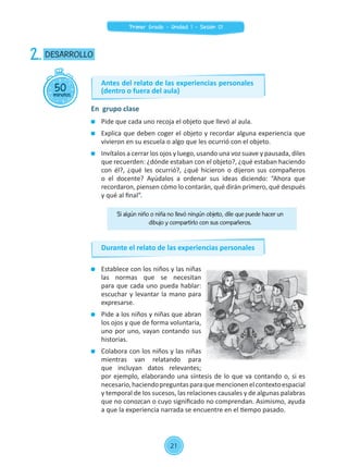 Establece con los niños y las niñas
las normas que se necesitan
para que cada uno pueda hablar:
escuchar y levantar la mano para
expresarse.
	 Pide a los niños y niñas que abran
los ojos y que de forma voluntaria,
uno por uno, vayan contando sus
historias.
	 Colabora con los niños y las niñas
mientras van relatando para
que incluyan datos relevantes;
por ejemplo, elaborando una síntesis de lo que va contando o, si es
necesario,haciendopreguntasparaquemencionenelcontextoespacial
y temporal de los sucesos, las relaciones causales y de algunas palabras
que no conozcan o cuyo significado no comprendan. Asimismo, ayuda
a que la experiencia narrada se encuentre en el tiempo pasado.
50minutos
DESARROLLO2.
En grupo clase
Si algún niño o niña no llevó ningún objeto, dile que puede hacer un
dibujo y compartirlo con sus compañeros.
	 Pide que cada uno recoja el objeto que llevó al aula.
	 Explica que deben coger el objeto y recordar alguna experiencia que
vivieron en su escuela o algo que les ocurrió con el objeto.
	 Invítalos a cerrar los ojos y luego, usando una voz suave y pausada, diles
que recuerden: ¿dónde estaban con el objeto?, ¿qué estaban haciendo
con él?, ¿qué les ocurrió?, ¿qué hicieron o dijeron sus compañeros
o el docente? Ayúdalos a ordenar sus ideas diciendo: “Ahora que
recordaron, piensen cómo lo contarán, qué dirán primero, qué después
y qué al final”.
Antes del relato de las experiencias personales
(dentro o fuera del aula)
Durante el relato de las experiencias personales
21
Primer Grado - Unidad 1 - Sesión 01
 