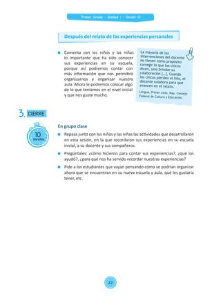 Comenta con los niños y las niñas
lo importante que ha sido conocer
sus experiencias en su escuela,
porque así podremos contar con
más información que nos permitirá
organizarnos y organizar nuestra
aula. Ahora le podremos colocar algo
de lo que teníamos en el nivel inicial
y que nos guste mucho.
10minutos
CIERRE3.
En grupo clase
	 Repasa junto con los niños y las niñas las actividades que desarrollaron
en esta sesión, en la que recordaron sus experiencias en su escuela
inicial, a su docente y sus compañeros.
	 Pregúntales: ¿cómo hicieron para contar sus experiencias?, ¿qué los
ayudó?, ¿para qué nos ha servido recordar nuestras experiencias?
	 Pide a los estudiantes que vayan pensando cómo se podrían organizar
ahora que se encuentran en su nueva escuela y aula, qué les gustaría
tener, etc.
La mayoría de las
intervenciones del docente
no tienen como propósito
corregir lo que los chicos
dicen, sino brindar su
colaboración […]. Cuando
los chicos pierden el hilo, el
docente colabora para que
avancen en el relato.
Lengua. Primer ciclo. Nap. Consejo
Federal de Cultura y Educación.
Después del relato de las experiencias personales
22
Primer Grado - Unidad 1 - Sesión 01
 