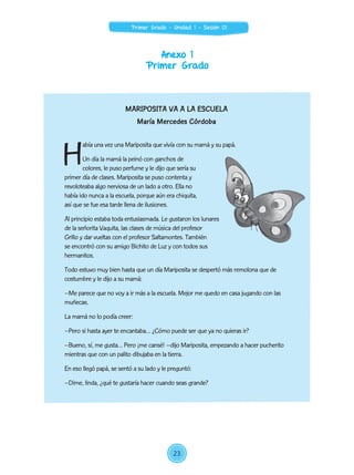 Anexo 1
Primer Grado
MARIPOSITA VA A LA ESCUELA
María Mercedes Córdoba
H
abía una vez una Mariposita que vivía con su mamá y su papá.
Un día la mamá la peinó con ganchos de
colores, le puso perfume y le dijo que sería su
primer día de clases. Mariposita se puso contenta y
revoloteaba algo nerviosa de un lado a otro. Ella no
había ido nunca a la escuela, porque aún era chiquita,
así que se fue esa tarde llena de ilusiones.
Al principio estaba toda entusiasmada. Le gustaron los lunares
de la señorita Vaquita, las clases de música del profesor
Grillo y dar vueltas con el profesor Saltamontes. También
se encontró con su amigo Bichito de Luz y con todos sus
hermanitos.
Todo estuvo muy bien hasta que un día Mariposita se despertó más remolona que de
costumbre y le dijo a su mamá:
–Me parece que no voy a ir más a la escuela. Mejor me quedo en casa jugando con las
muñecas.
La mamá no lo podía creer:
–Pero si hasta ayer te encantaba… ¿Cómo puede ser que ya no quieras ir?
–Bueno, sí, me gusta… Pero ¡me cansé! –dijo Mariposita, empezando a hacer pucherito
mientras que con un palito dibujaba en la tierra.
En eso llegó papá, se sentó a su lado y le preguntó:
–Dime, linda, ¿qué te gustaría hacer cuando seas grande?
23
Primer Grado - Unidad 1 - Sesión 01
 