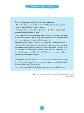 Entonces, Mariposita se olvidó del pucherito y le empezó a contar:
–Me gustaría pintar cuadros como la madrina de Bichito, cocinar medialunas como
mamá, ser una científica, ir a la Luna, ser bailarina…
–Y todas esas cosas tan interesantes, ¿dónde las vas a aprender? –preguntó el papá.
Mariposita sonrió y le brillaron los ojitos:
–¡Ah…! Ya entendí. Y se preparó para salir, aunque no estaba muy convencida de que ir a
la escuela sería mejor que jugar con sus muñecas. Entonces, la mamá le puso en la bolsita
unos trozos de papaya con miel y un vasito de agua con tapa.
Mariposita llegó a la escuela y, cuando vio a sus compañeros que estaban arreglando los
materiales, escribiendo rótulos, ordenando los sectores y leyendo cuentos, ella se quedó
mirándolos sin saber qué hacer. El maestro Grillo la vio, sacó su violín y se puso a tocar
por toda el aula. Ella sintió la música y comenzó a bailar, invitó a sus compañeros, a la
señorita Vaquita y al profesor Saltamontes. Se divirtió mucho en la escuela y sintió que
aprendería todo lo que a ella le gustaba.
Al día siguiente, Mariposita se alistó para ir a la escuela con el mismo entusiasmo con que
lo hizo el primer día. Se despidió muy contenta de su papá y su mamá. Miró a su papá, le
guiñó un ojo y le sonrió. Él hizo lo mismo.
Y fue así que, desde aquella vez, Mariposita no quiso faltar ni un solo día a la escuela.
http://www.encuentos.com/cuentos-cortos/mariposita-va-a-la-escuela/
(Adaptación)
24
Primer Grado - Unidad 1 - Sesión 01
 