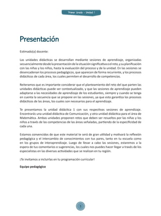 Estimado(a) docente:
Las unidades didácticas se desarrollan mediante sesiones de aprendizaje, organizadas
secuencialmentedesdelapresentacióndelasituaciónsignificativaoelreto,ysuplanificación
con las niñas y los niños, hasta la evaluación del proceso y de la unidad. En las sesiones se
desencadenan los procesos pedagógicos, que aparecen de forma recurrente, y los procesos
didácticos de cada área, los cuales permiten el desarrollo de competencias.
Reiteramos que es importante considerar que el planteamiento del reto del que parten las
unidades didácticas puede ser contextualizado, y que las sesiones de aprendizaje pueden
adaptarse a las necesidades de aprendizaje de los estudiantes, siempre y cuando se tenga
en cuenta la secuencia que se propone en las sesiones, ya que esta garantiza los procesos
didácticos de las áreas, los cuales son necesarios para el aprendizaje.
Te presentamos la unidad didáctica 1 con sus respectivas sesiones de aprendizaje.
Encontrarás una unidad didáctica de Comunicación, y otra unidad didáctica para el área de
Matemática. Ambas unidades proponen retos que deben ser resueltos por las niñas y los
niños a través de las competencias de las áreas señaladas, partiendo de la especificidad de
cada una.
Estamos convencidos de que este material te será de gran utilidad y motivará la reflexión
pedagógica y el intercambio de conocimientos con tus pares, tanto en tu escuela como
en los grupos de interaprendizaje. Luego de llevar a cabo las sesiones, estaremos a la
espera de tus comentarios o sugerencias, los cuales nos puedes hacer llegar a través de los
especialistas en las diversas actividades que se realizan en tu región.
¡Te invitamos a incluirlas en tu programación curricular!
Equipo pedagógico
Presentación
Primer Grado - Unidad 1
3
 