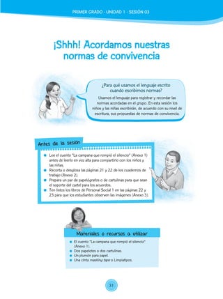 ¡Shhh! Acordamos nuestras
normas de convivencia
	 El cuento “La campana que rompió el silencio”
(Anexo 1).
	 Dos papelotes o dos cartulinas.
	 Un plumón para papel.
	 Una cinta masking tape o Limpiatipos.
Usamos el lenguaje para registrar y recordar las
normas acordadas en el grupo. En esta sesión los
niños y las niñas escribirán, de acuerdo con su nivel de
escritura, sus propuestas de normas de convivencia.
	 Lee el cuento “La campana que rompió el silencio” (Anexo 1)
antes de leerlo en voz alta para compartirlo con los niños y
las niñas.
	 Recorta o desglosa las páginas 21 y 22 de los cuadernos de
trabajo (Anexo 2).
	 Prepara un par de papelógrafos o de cartulinas para que sean
el soporte del cartel para los acuerdos.
	 Ten listos los libros de Personal Social 1 en las páginas 22 y
23 para que los estudiantes observen las imágenes (Anexo 3).
Antes de la sesión
Materiales o recursos a utilizar
¿Para qué usamos el lenguaje escrito
cuando escribimos normas?
PRIMER GRADO - UNIDAD 01 - SESIÓN 3PRIMER GRADO - UNIDAD 1 - SESIÓN 03
31
 