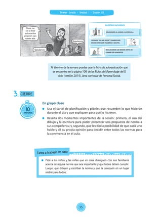 Al término de la semana puedes usar la ficha de autoevaluación que
se encuentra en la página 109 de las Rutas del Aprendizaje del II
ciclo (versión 2015), área curricular de Personal Social.
10minutos
CIERRE3.
En grupo clase
	 Usa el cartel de planificación y pídeles que recuerden lo que hicieron
durante el día y que expliquen para qué lo hicieron.
	 Resalta dos momentos importantes de la sesión: primero, el uso del
dibujo y la escritura para poder presentar una propuesta de norma a
sus compañeros; y, segundo, que les dio la posibilidad de que cada uno
hable y dé su propia opinión para decidir entre todos las normas para
la convivencia en el aula.
	 Pide a los niños y las niñas que en casa dialoguen con sus familiares
acerca de alguna norma que sea importante y que todos deben cumplir.
Luego, que dibujen y escriban la norma y que la coloquen en un lugar
visible para todos.
Tarea a trabajar en casa
Ahora, me
van a dictar
qué acuerdos
proponen para
nuestra aula.
Saludamos.
Respetarnos.
NUESTROS ACUERDOS
SALUDAMOS AL LLEGAR A LA ESCUELA
DECIMOS "NO ME GUSTA" CUANDO NOS
HACEN DAÑO CON PALABRAS O GOLPES.
NOS LAVAMOS LAS MANOS ANTES DE
COMER LOS ALIMENTOS.
35
Primer Grado - Unidad 1 - Sesión 03
 