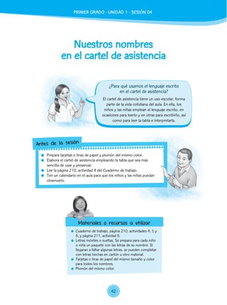Nuestros nombres
en el cartel de asistencia
	 Cuaderno de trabajo, página 210, actividades 4, 5 y
6; y página 211, actividad 6.
	 Letras móviles o sueltas. Se prepara para cada niño
o niña un paquete con las letras de su nombre. Si
llegaran a faltar algunas letras, se pueden completar
con letras hechas en cartón u otro material.
	 Tarjetas o tiras de papel del mismo tamaño y color
para todos los nombres.
	 Plumón del mismo color.
El cartel de asistencia tiene un uso escolar, forma
parte de la vida cotidiana del aula. En ella, los
niños y las niñas emplean el lenguaje escrito, en
ocasiones para leerlo y en otras para escribirlo, así
como para leer la tabla e interpretarla.
	 Prepara tarjetas o tiras de papel y plumón del mismo color.
	 Elabora el cartel de asistencia empleando la tabla que sea más
sencilla de usar y preservar.
	 Lee la página 210, actividad 4 del Cuaderno de trabajo.
	 Ten un calendario en el aula para que los niños y las niñas puedan
observarlo.
Antes de la sesión
Materiales o recursos a utilizar
¿Para qué usamos el lenguaje escrito
en el cartel de asistencia?
42
PRIMER GRADO - UNIDAD 1 - SESIÓN 04
 