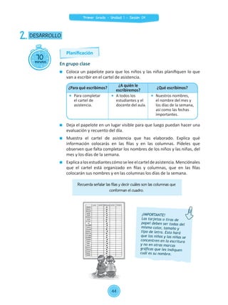 Coloca un papelote para que los niños y las niñas planifiquen lo que
van a escribir en el cartel de asistencia.
	 Deja el papelote en un lugar visible para que luego puedan hacer una
evaluación y recuento del día.
	 Muestra el cartel de asistencia que has elaborado. Explica qué
información colocarás en las filas y en las columnas. Pídeles que
observen que falta completar los nombres de los niños y las niñas, del
mes y los días de la semana.
	 Explicaalosestudiantescómoseleeelcarteldeasistencia.Menciónales
que el cartel está organizado en filas y columnas, que en las filas
colocarán sus nombres y en las columnas los días de la semana.
70minutos
DESARROLLO2.
En grupo clase
¡IMPORTANTE!
Las tarjetas o tiras de
papel deben ser todas del
mismo color, tamaño y
tipo de letra. Esto hará
que los niños y las niñas se
concentren en la escritura
y no en otras marcas
gráficas que les indiquen
cuál es su nombre.
¿Para qué escribimos?
¿A quién le
escribiremos?
¿Qué escribimos?
	 Para completar
el cartel de
asistencia.
	 A todos los
estudiantes y el
docente del aula.
	 Nuestros nombres,
el nombre del mes y
los días de la semana,
así como las fechas
importantes.
Recuerda señalar las filas y decir cuáles son las columnas que
conforman el cuadro.
Planificación
44
Primer Grado - Unidad 1 - Sesión 04
 