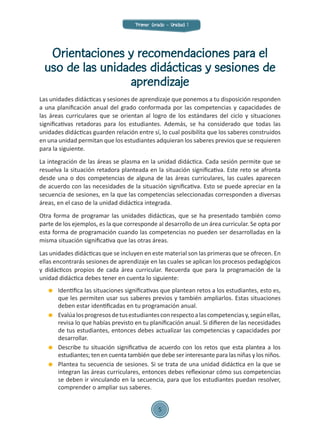 Orientaciones y recomendaciones para el
uso de las unidades didácticas y sesiones de
aprendizaje
Las unidades didácticas y sesiones de aprendizaje que ponemos a tu disposición responden
a una planificación anual del grado conformada por las competencias y capacidades de
las áreas curriculares que se orientan al logro de los estándares del ciclo y situaciones
significativas retadoras para los estudiantes. Además, se ha considerado que todas las
unidades didácticas guarden relación entre sí, lo cual posibilita que los saberes construidos
en una unidad permitan que los estudiantes adquieran los saberes previos que se requieren
para la siguiente.
La integración de las áreas se plasma en la unidad didáctica. Cada sesión permite que se
resuelva la situación retadora planteada en la situación significativa. Este reto se afronta
desde una o dos competencias de alguna de las áreas curriculares, las cuales aparecen
de acuerdo con las necesidades de la situación significativa. Esto se puede apreciar en la
secuencia de sesiones, en la que las competencias seleccionadas corresponden a diversas
áreas, en el caso de la unidad didáctica integrada.
Otra forma de programar las unidades didácticas, que se ha presentado también como
parte de los ejemplos, es la que corresponde al desarrollo de un área curricular. Se opta por
esta forma de programación cuando las competencias no pueden ser desarrolladas en la
misma situación significativa que las otras áreas.
Las unidades didácticas que se incluyen en este material son las primeras que se ofrecen. En
ellas encontrarás sesiones de aprendizaje en las cuales se aplican los procesos pedagógicos
y didácticos propios de cada área curricular. Recuerda que para la programación de la
unidad didáctica debes tener en cuenta lo siguiente:
	 Identifica las situaciones significativas que plantean retos a los estudiantes, esto es,
que les permiten usar sus saberes previos y también ampliarlos. Estas situaciones
deben estar identificadas en tu programación anual.
	 Evalúalosprogresosdetusestudiantesconrespectoalascompetenciasy,segúnellas,
revisa lo que habías previsto en tu planificación anual. Si difieren de las necesidades
de tus estudiantes, entonces debes actualizar las competencias y capacidades por
desarrollar.
	 Describe tu situación significativa de acuerdo con los retos que esta plantea a los
estudiantes; ten en cuenta también que debe ser interesante para las niñas y los niños.
	 Plantea tu secuencia de sesiones. Si se trata de una unidad didáctica en la que se
integran las áreas curriculares, entonces debes reflexionar cómo sus competencias
se deben ir vinculando en la secuencia, para que los estudiantes puedan resolver,
comprender o ampliar sus saberes.
Primer Grado - Unidad 1
5
 