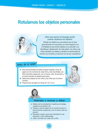 Rotulamos los objetos personales
	 Objetos de los estudiantes: Cuadernos de trabajo,
cuadernos de apuntes, etc.
	 Tarjetas o tiras de papel con el nombre escrito en
letra imprenta, mayúscula y con el mismo color de
plumón.
	 Etiquetas o papel y goma que reemplacen a las
etiquetas o cinta masking tape.
	 Lápiz y borrador por cada niño y niña.
Rotular los objetos es una práctica que se hace
generalmente en la escuela y en otros espacios con
la finalidad de que dichos objetos no se pierdan o se
identifiquen rápidamente. En esta sesión, los niños y las
niñas rotularán sus objetos y tendrán la oportunidad de
escribir sus nombres y reconocer los de sus compañeros.
	 Para esta actividad necesitas preparar tarjetas o tiras de
papel con los nombres de cada niño y niña. Escríbelas con
letra imprenta mayúscula, con el mismo color de plumón y
el mismo tamaño de tarjeta para todos.
	 Selecciona objetos de los niños y las niñas que no tienen
nombre.
	 Prepara tiras de papel sin líneas de 16 x 6 cm.
Antes de la sesión
Materiales o recursos a utilizar
¿Para qué usamos el lenguaje escrito
cuando rotulamos los objetos?
PRIMER GRADO - UNIDAD 1 - SESIÓN 05
52
 