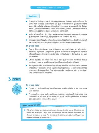 Propicia el diálogo a partir de preguntas que favorezcan la reflexión de
cómo han copiado su nombre: ¿lo que escribieron es igual al nombre
que está en la tarjeta con el modelo?, ¿en qué se parece?, ¿le faltan
letras?, ¿le sobran letras?, ¿todo está escrito junto?, ¿han separado sus
nombres?, ¿por qué están separadas las letras?
	 Invita a los niños y las niñas a revisar con tu ayuda sus nombres para
que mejoren su trabajo, apoyados en los carteles del aula.
	 Entregaalosniñosylasniñasetiquetasautoadhesivasodeotromaterial
para que cada uno pegue su etiqueta en sus objetos personales.
En grupo clase
	 Pide a los estudiantes que coloquen sus materiales en el mantel,
alfombra o petate. Luego diles que se acerquen a recoger sus objetos
y los coloquen de manera ordenada en los lugares del aula a los que
pertenecen.
	 Ofrece ayuda a los niños y las niñas para que vean los modelos de sus
nombres y que se ayuden para identificar dónde dice el suyo.
	 Recoge todos los nombres de los niños y las niñas escritos en las tarjetas
(modelos) y colócalos en un lugar del aula para que se conviertan en los
referentes de su nombre. Esto les ayudará a escribir no solo su nombre,
sino también otras palabras.
10minutos
CIERRE3.
En grupo clase
	 Conversa con los niños y las niñas acerca del copiado: si fue una tarea
fácil o difícil.
	 Pregúntales: ¿para qué escribimos nuestros nombres?, ¿para qué nos
sirve colocar rótulos a los objetos?, ¿qué rótulos podemos elaborar
para colocarlos en nuestras casas?
	 Pide a los niños y las niñas que conversen con sus familias acerca del uso de los
rótulos en la escuela. Luego, diles que elaboren rótulos para ser colocados en
diversos objetos de su casa. Por ejemplo, en la cocina, para saber qué hay en los
envases (pimienta, sal, azúcar, etc.).
Tarea a trabajar en casa
Revisión
55
Primer Grado - Unidad 1 - Sesión 05
 