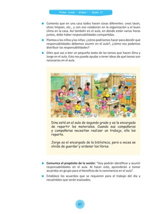 Comenta que en una casa todos hacen cosas diferentes: unos lavan,
otros limpian, etc., y con eso colaboran en la organización y el buen
clima en la casa. Así también en el aula, en donde están varias horas
juntos, debe haber responsabilidades compartidas.
	 Plantea a los niños y las niñas: ¿cómo podríamos hacer para decidir qué
responsabilidades debemos asumir en el aula?, ¿cómo nos podemos
distribuir las responsabilidades?
	 Diles que vas a leer un pequeño texto de las tareas que hacen Dina y
Jorge en el aula. Esto nos puede ayudar a tener ideas de qué tareas son
necesarias en el aula.
	 Comunica el propósito de la sesión: “Hoy podrán identificar y asumir
responsabilidades en el aula. Al hacer esto, aprenderán a tomar
acuerdos en grupo para el beneficio de la convivencia en el aula”.
	 Establece los acuerdos que se requieren para el trabajo del día y
recuérdales que serán evaluados.
Dina está en el aula de segundo grado y es la encargada
de repartir los materiales. Cuando sus compañeros
y compañeras necesitan realizar un trabajo, ella los
reparte.
Jorge es el encargado de la biblioteca, pero a veces se
olvida de guardar y ordenar los libros.
67
Primer Grado - Unidad 1 - Sesión 07
 