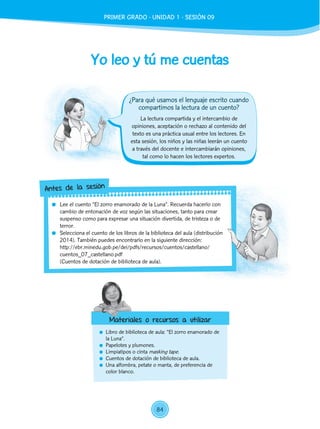 Yo leo y tú me cuentas
	 Libro de biblioteca de aula: “El zorro enamorado de
la Luna”.
	 Papelotes y plumones.
	 Limpiatipos o cinta masking tape.
	 Cuentos de dotación de biblioteca de aula.
	 Una alfombra, petate o manta, de preferencia de
color blanco.
La lectura compartida y el intercambio de
opiniones, aceptación o rechazo al contenido del
texto es una práctica usual entre los lectores. En
esta sesión, los niños y las niñas leerán un cuento
a través del docente e intercambiarán opiniones,
tal como lo hacen los lectores expertos.
	 Lee el cuento “El zorro enamorado de la Luna”. Recuerda hacerlo con
cambio de entonación de voz según las situaciones, tanto para crear
suspenso como para expresar una situación divertida, de tristeza o de
terror.
	 Selecciona el cuento de los libros de la biblioteca del aula (distribución
2014). También puedes encontrarlo en la siguiente dirección:
http://ebr.minedu.gob.pe/dei/pdfs/recursos/cuentos/castellano/
cuentos_07_castellano.pdf
	 (Cuentos de dotación de biblioteca de aula).
Antes de la sesión
Materiales o recursos a utilizar
¿Para qué usamos el lenguaje escrito cuando
compartimos la lectura de un cuento?
PRIMER GRADO - UNIDAD 1 - SESIÓN 09
84
 