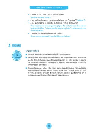 10minutos
CIERRE3.
En grupo clase
	 Realiza un recuento de las actividades que hicieron.
	 Dialoga con los niños y las niñas acerca del intercambio que hicieron a
partir de la lectura del cuento: ¿participaron del intercambio?, ¿cómo
se sintieron hablando del cuento?, ¿cómo hicieron para encontrar
información en el texto?
	 Comenta con los niños y las niñas que esta práctica que han realizado
hoy la pueden hacer con su familia. Para ello, primero tendrían que
llevar a cabo una revisión de los materiales escritos que tenemos en el
aula para organizarlos y luego pedirlos prestados.
	 ¿Cómo era la Luna? (Deduce cualidades)
	 Sensible, curiosa, atenta.
	 ¿Por qué se dice en el cuento que la Luna era “esquiva”? (página 7).
	 ¿Por qué el zorro le hablaba cada día al reflejo de la Luna?
	 Para responder a esta pregunta (página 4), los lectores deben ubicar
la siguiente idea: “la Luna estaba lejos, muy lejos” y relacionarla con
la consecuencia.
	 ¿De qué trata principalmente el cuento?
	 De un zorro enamorado que hablaba con la Luna.
88
Primer Grado - Unidad 1 - Sesión 09
 