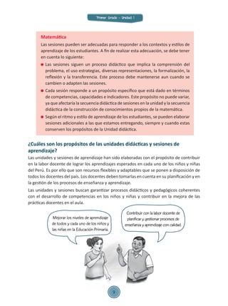 Matemática
Las sesiones pueden ser adecuadas para responder a los contextos y estilos de
aprendizaje de los estudiantes. A fin de realizar esta adecuación, se debe tener
en cuenta lo siguiente:
	 Las sesiones siguen un proceso didáctico que implica la comprensión del
problema, el uso estrategias, diversas representaciones, la formalización, la
reflexión y la transferencia. Este proceso debe mantenerse aun cuando se
cambien o adapten las sesiones.
	 Cada sesión responde a un propósito específico que está dado en términos
de competencias, capacidades e indicadores. Este propósito no puede variar,
ya que afectaría la secuencia didáctica de sesiones en la unidad y la secuencia
didáctica de la construcción de conocimientos propios de la matemática.
	 Según el ritmo y estilo de aprendizaje de los estudiantes, se pueden elaborar
sesiones adicionales a las que estamos entregando, siempre y cuando estas
conserven los propósitos de la Unidad didáctica.
¿Cuáles son los propósitos de las unidades didácticas y sesiones de
aprendizaje?
Las unidades y sesiones de aprendizaje han sido elaboradas con el propósito de contribuir
en la labor docente de lograr los aprendizajes esperados en cada uno de los niños y niñas
del Perú. Es por ello que son recursos flexibles y adaptables que se ponen a disposición de
todos los docentes del país. Los docentes deben tomarlas en cuenta en su planificación y en
la gestión de los procesos de enseñanza y aprendizaje.
Las unidades y sesiones buscan garantizar procesos didácticos y pedagógicos coherentes
con el desarrollo de competencias en los niños y niñas y contribuir en la mejora de las
prácticas docentes en el aula.
Mejorar los niveles de aprendizaje
de todos y cada uno de los niños y
las niñas en la Educación Primaria.
Contribuir con la labor docente de
planificar y gestionar procesos de
enseñanza y aprendizaje con calidad.
Primer Grado - Unidad 1
9
 