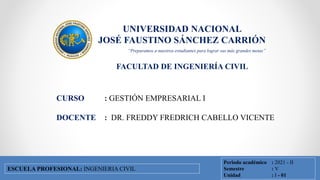 UNIVERSIDAD NACIONAL
JOSÉ FAUSTINO SÁNCHEZ CARRIÓN
FACULTAD DE INGENIERÍA CIVIL
FACULTAD DE INGENIERÍA CIVIL
ESCUELA PROFESIONAL DE INGENIERÍA CIVIL
CURSO : GESTIÓN EMPRESARIAL I
DOCENTE : DR. FREDDY FREDRICH CABELLO VICENTE
Periodo académico : 2021 - II
Semestre : V
Unidad : I - 01
ESCUELA PROFESIONAL: INGENIERIA CIVIL
“Preparamos a nuestros estudiantes para lograr sus más grandes metas”
 