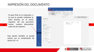 IMPRESIÓN DEL DOCUMENTO
El paso final es la impresión, a
la cual se accede mediante la
ficha Archivo, en el menú
Imprimir, allí nos permitirá
revisar nuestro documento
antes de ser impreso.
Esta opción también se puede
activar con la combinación de
teclas Ctrl + P.
 