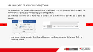 HERRAMIENTAS DE ACERCAMIENTO (ZOOM)
La herramienta de visualización mas utilizada es el Zoom, con ella podemos ver los textos de
mayor tamaño e inclusive ver toda la página en la pantalla.
La podemos encontrar en la ficha Vista o también en el lado inferior derecho de la barra de
estado.
Una forma rápida también de utilizar el Zoom es con la combinación de la tecla Ctrl + la
rueda del Mouse.
 