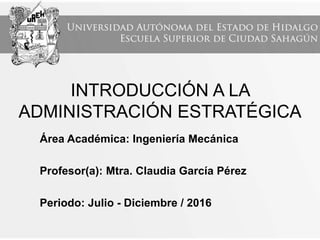 INTRODUCCIÓN A LA
ADMINISTRACIÓN ESTRATÉGICA
Área Académica: Ingeniería Mecánica
Profesor(a): Mtra. Claudia García Pérez
Periodo: Julio - Diciembre / 2016
 